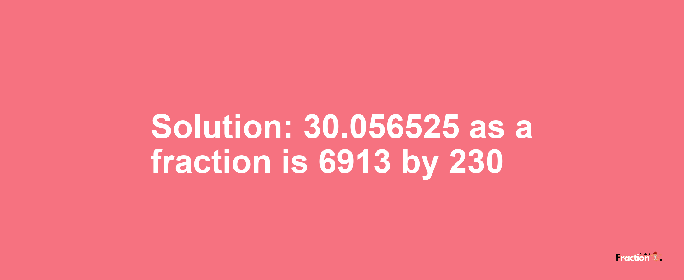 Solution:30.056525 as a fraction is 6913/230